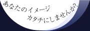 あなたのイメージ カタチにしませんか？