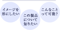 イメージを形にしたい　この製品について知りたい　こんなことって可能？